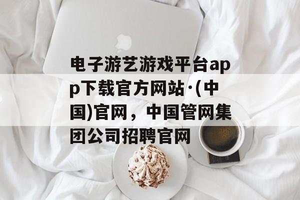 电子游艺游戏平台app下载官方网站·(中国)官网，中国管网集团公司招聘官网