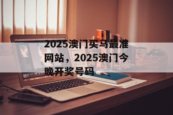 2025澳门买马最准网站，2025澳门今晚开奖号码